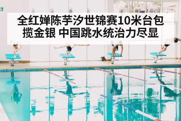 全红婵陈芋汐世锦赛10米台包揽金银 中国跳水统治力尽显