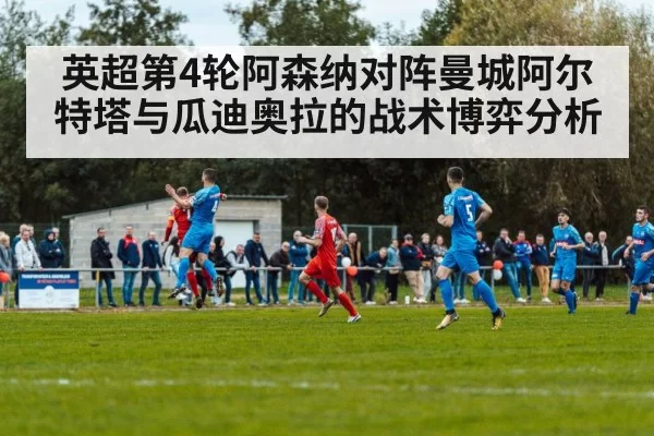 英超第4轮阿森纳对阵曼城阿尔特塔与瓜迪奥拉的战术博弈分析